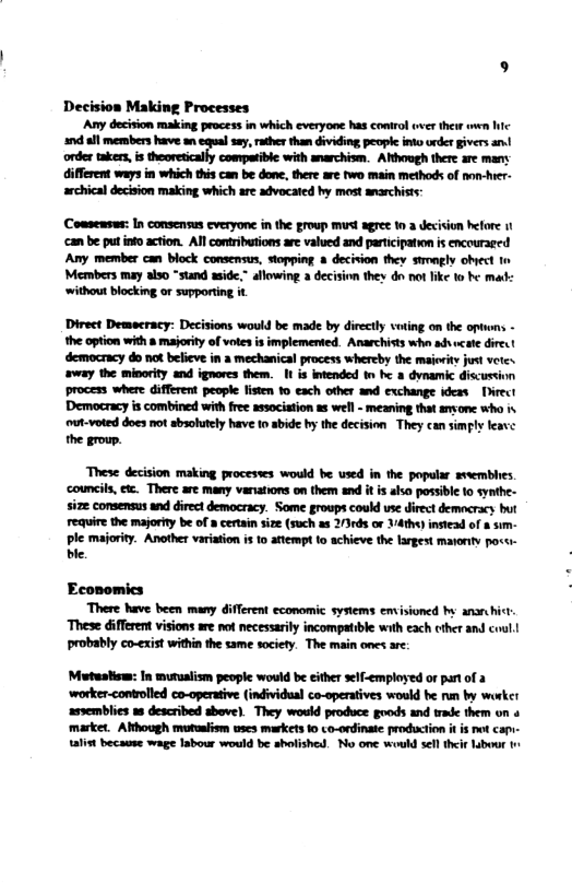 Decision Making Processes ‘Any decision making process in which everyone has control uver ther owe hic 7 all members have an eqal ey, rather than dividing people into onder givers an orde takers, i theoretically compatible with anarchism. Afthough there are many different ways in which this can be done, there ar fwo main methods of non-hrer- archical decision making which ae advocated hy most anarchist: Comsensus: In consensus cveryone in the group mus agree 10 3 decision hefore 11 ‘can be put into action. All contributions are valued and participation is encouraged Any member can block consemsus, stopping decivion they stmagly obect Members may also *stand aside,” allowing 2 decision they dn not like 1o he mad: ‘without blocking or supporting it Direct Demecracy: Decisions would be made by directly voting on the optons - the option with 8 majority of votes is implemented. Anarchists who advucate dire ‘democracy do not belicve in a mechanical process whereby the maiority just vetes. away the minority and ignores them. 1 is intended tn b a dynamic discussinn process where different people fisten 10 each other and exchange ideas Direct Democracy s combined with free associstion as well - meaning that amone who is out-voted does not sbsolutely have tn abide by the decision They can simply leave the group. These decision making procestes would be used in the popular sveemblies. ‘councils, ez, There are many vaniations on them and it is also possible 1o synthe- size consensus and direct democracy. Some groups could use direct democracy but require the majorfy be of 8 cerain size (such as 21rds or Vdthe) insiead of 8 sim- ple majority. Another variation is 0 attempt to achieve the largest matority pocs ble. Economics There have: been many different economic sysiems envisioned by ansrhict ‘These different visions are not necessarily incompatible with each cther and coul! probably co-exist within the same society. The main ones are: Mutusiisw: In mutualism people would be either self-employed or partof a worker-controlled co-operative (individual co-operatives would be run by worke! ‘asvemblies s described above). They would produce goods and trade them on o market. Although mutualism wses makets 1o co-ordinate production it i ot capi- talist because wage Iabour would be sholished. No one would sell ther labour 1